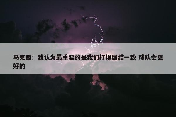 马克西：我认为最重要的是我们打得团结一致 球队会更好的