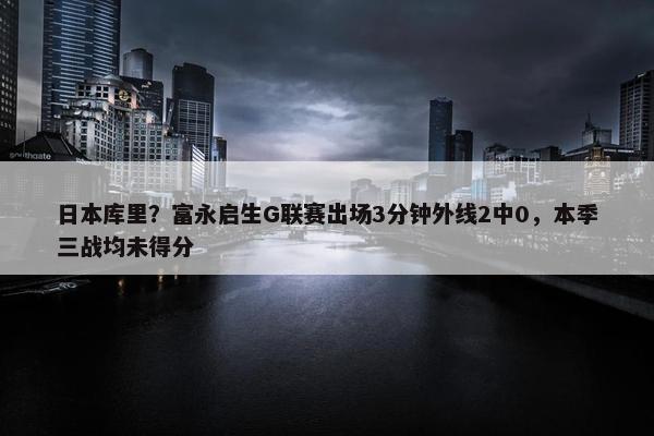 日本库里？富永启生G联赛出场3分钟外线2中0，本季三战均未得分