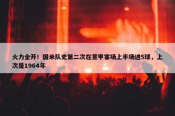 火力全开！国米队史第二次在意甲客场上半场进5球，上次是1964年