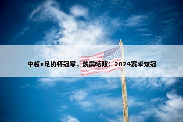 中超+足协杯冠军，魏震晒照：2024赛季双冠