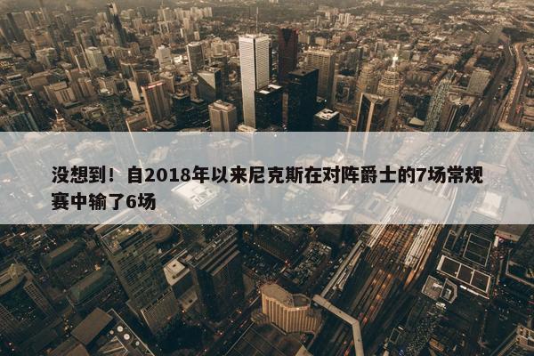 没想到！自2018年以来尼克斯在对阵爵士的7场常规赛中输了6场