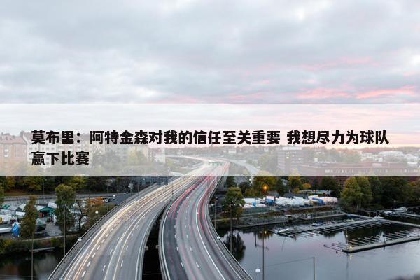 莫布里：阿特金森对我的信任至关重要 我想尽力为球队赢下比赛