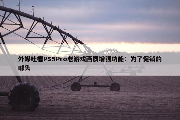 外媒吐槽PS5Pro老游戏画质增强功能：为了促销的噱头