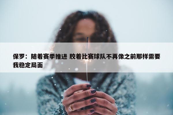 保罗：随着赛季推进 胶着比赛球队不再像之前那样需要我稳定局面