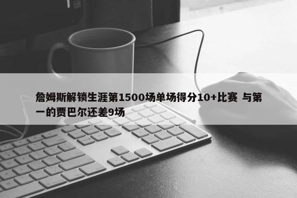 詹姆斯解锁生涯第1500场单场得分10+比赛 与第一的贾巴尔还差9场