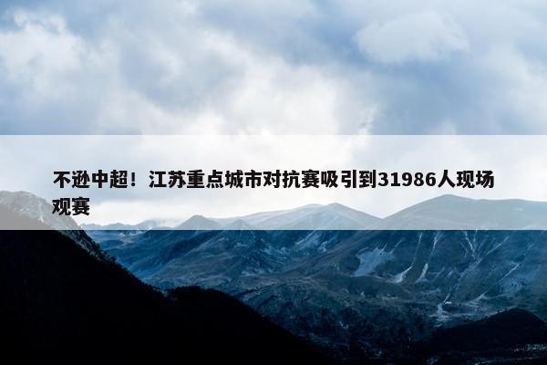 不逊中超！江苏重点城市对抗赛吸引到31986人现场观赛