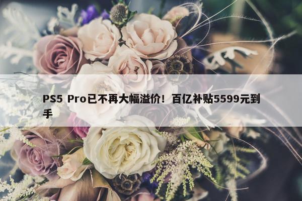 PS5 Pro已不再大幅溢价！百亿补贴5599元到手