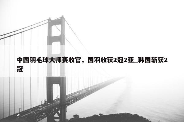 中国羽毛球大师赛收官，国羽收获2冠2亚_韩国斩获2冠