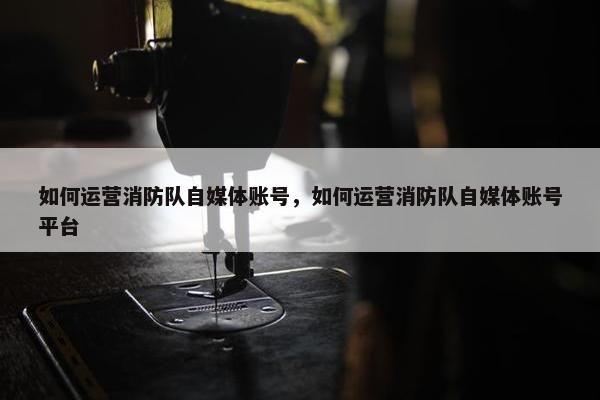 如何运营消防队自媒体账号，如何运营消防队自媒体账号平台