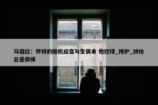 马祖拉：怀特的随机应变与生俱来 他控球_掩护_拼抢总是很棒