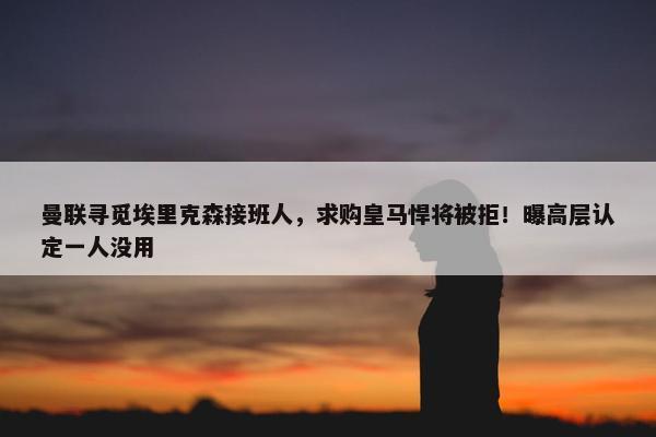 曼联寻觅埃里克森接班人，求购皇马悍将被拒！曝高层认定一人没用