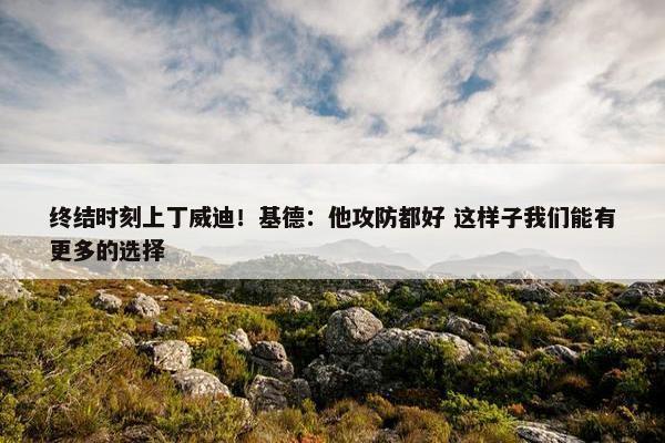 终结时刻上丁威迪！基德：他攻防都好 这样子我们能有更多的选择