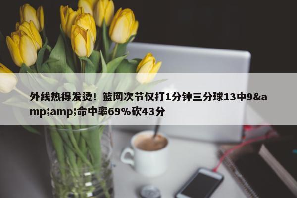 外线热得发烫！篮网次节仅打1分钟三分球13中9&amp;命中率69%砍43分