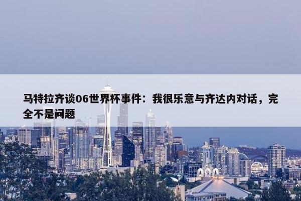 马特拉齐谈06世界杯事件：我很乐意与齐达内对话，完全不是问题