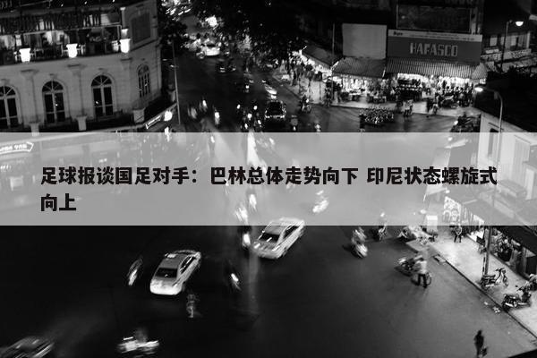 足球报谈国足对手：巴林总体走势向下 印尼状态螺旋式向上