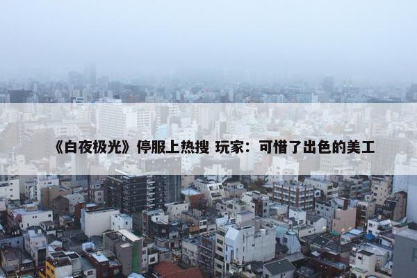 《白夜极光》停服上热搜 玩家：可惜了出色的美工