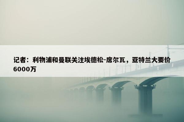 记者：利物浦和曼联关注埃德松-席尔瓦，亚特兰大要价6000万