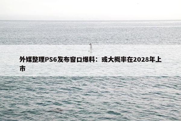 外媒整理PS6发布窗口爆料：或大概率在2028年上市