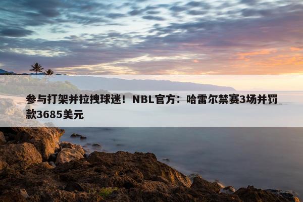 参与打架并拉拽球迷！NBL官方：哈雷尔禁赛3场并罚款3685美元