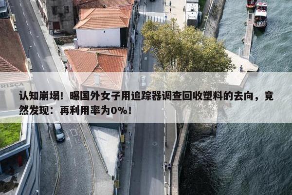 认知崩塌！曝国外女子用追踪器调查回收塑料的去向，竟然发现：再利用率为0%！