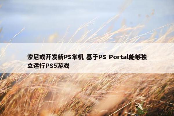 索尼或开发新PS掌机 基于PS Portal能够独立运行PS5游戏