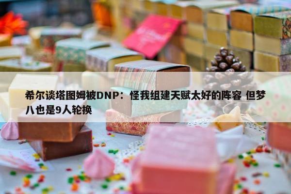 希尔谈塔图姆被DNP：怪我组建天赋太好的阵容 但梦八也是9人轮换