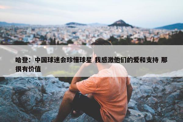 哈登：中国球迷会珍惜球星 我感激他们的爱和支持 那很有价值