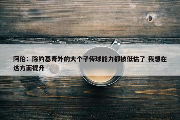 阿伦：除约基奇外的大个子传球能力都被低估了 我想在这方面提升