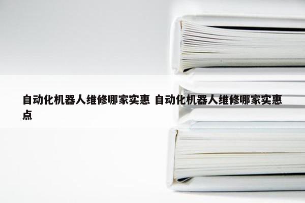 自动化机器人维修哪家实惠 自动化机器人维修哪家实惠点