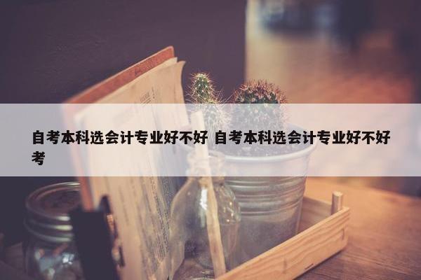 自考本科选会计专业好不好 自考本科选会计专业好不好考