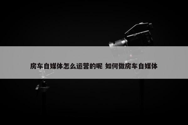 房车自媒体怎么运营的呢 如何做房车自媒体