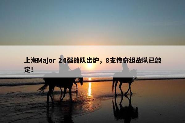 上海Major 24强战队出炉，8支传奇组战队已敲定！