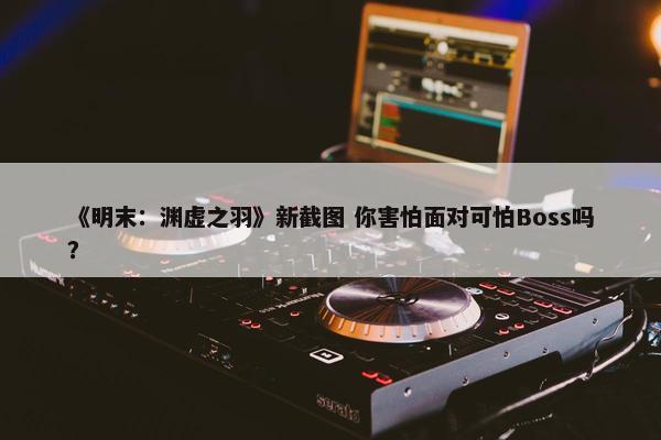 《明末：渊虚之羽》新截图 你害怕面对可怕Boss吗？