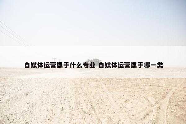 自媒体运营属于什么专业 自媒体运营属于哪一类