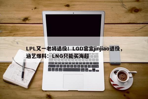 LPL又一老将退役！LGD官宣jinjiao退役，涵艺爆料：LNG只能买海超