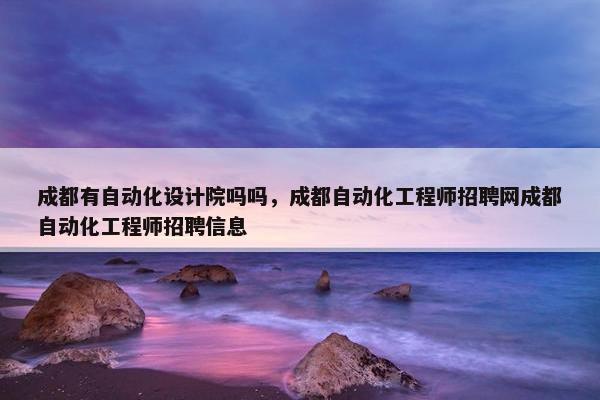 成都有自动化设计院吗吗，成都自动化工程师招聘网成都自动化工程师招聘信息