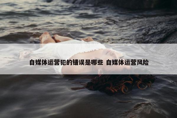 自媒体运营犯的错误是哪些 自媒体运营风险