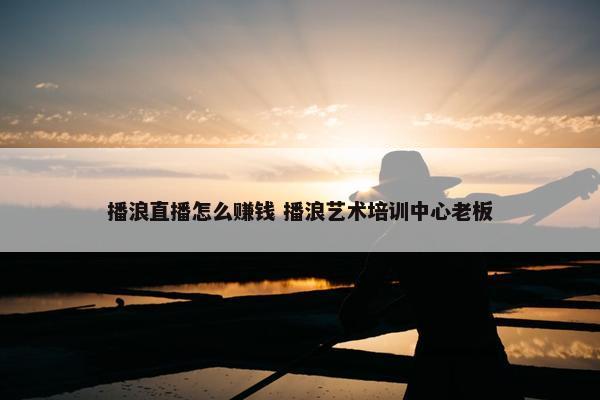 播浪直播怎么赚钱 播浪艺术培训中心老板