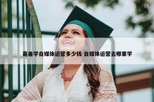 嘉善学自媒体运营多少钱 自媒体运营去哪里学