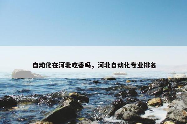 自动化在河北吃香吗，河北自动化专业排名