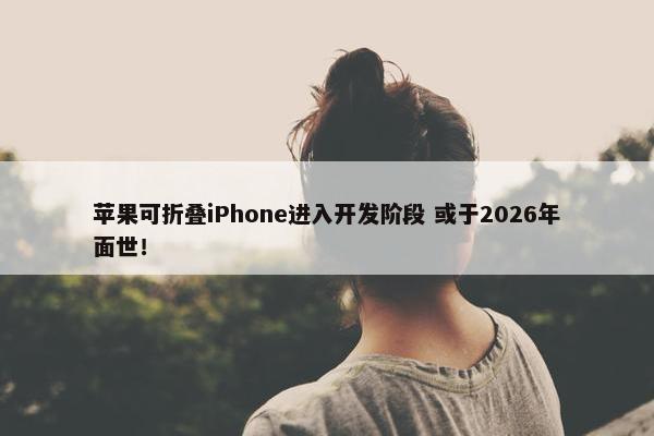 苹果可折叠iPhone进入开发阶段 或于2026年面世！