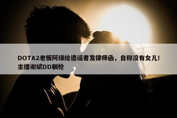 DOTA2老板阿绿给造谣者发律师函，自称没有女儿！主播谢斌DD躺枪