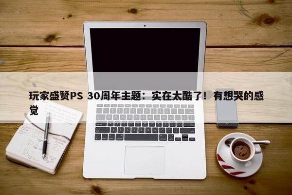 玩家盛赞PS 30周年主题：实在太酷了！有想哭的感觉