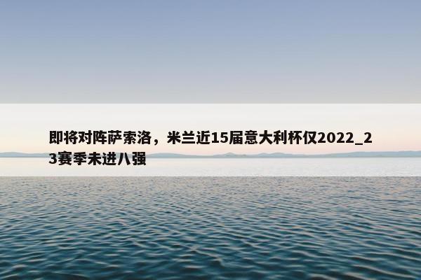 即将对阵萨索洛，米兰近15届意大利杯仅2022_23赛季未进八强