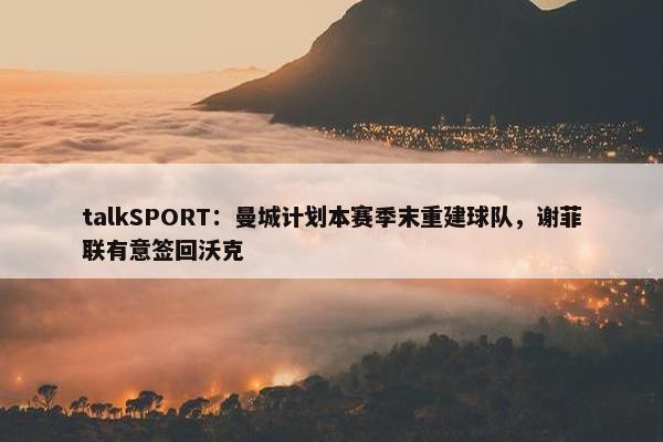 talkSPORT：曼城计划本赛季末重建球队，谢菲联有意签回沃克