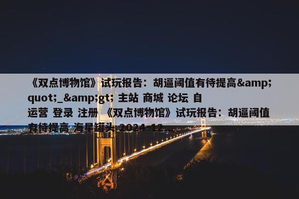 《双点博物馆》试玩报告：胡逼阈值有待提高&quot;_&gt; 主站 商城 论坛 自运营 登录 注册 《双点博物馆》试玩报告：胡逼阈值有待提高 海星罐头 2024-12...