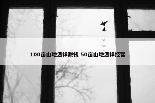 100亩山地怎样赚钱 50亩山地怎样经营