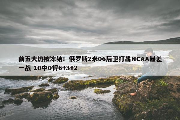 前五大热被冻结！俄罗斯2米06后卫打出NCAA最差一战 10中0得6+3+2