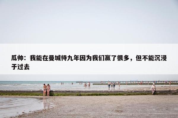 瓜帅：我能在曼城待九年因为我们赢了很多，但不能沉浸于过去