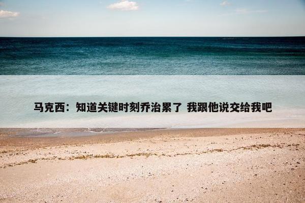 马克西：知道关键时刻乔治累了 我跟他说交给我吧